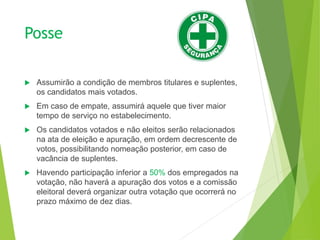 Posse
 Assumirão a condição de membros titulares e suplentes,
os candidatos mais votados.
 Em caso de empate, assumirá aquele que tiver maior
tempo de serviço no estabelecimento.
 Os candidatos votados e não eleitos serão relacionados
na ata de eleição e apuração, em ordem decrescente de
votos, possibilitando nomeação posterior, em caso de
vacância de suplentes.
 Havendo participação inferior a 50% dos empregados na
votação, não haverá a apuração dos votos e a comissão
eleitoral deverá organizar outra votação que ocorrerá no
prazo máximo de dez dias.
 