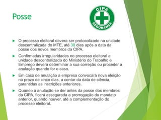 Posse
 O processo eleitoral devera ser protocolizado na unidade
descentralizada do MTE, até 30 dias após a data da
posse dos novos membros da CIPA.
 Confirmadas irregularidades no processo eleitoral a
unidade descentralizada do Ministério do Trabalho e
Emprego devera determinar a sua correção ou proceder a
anulação quando for o caso.
 Em caso de anulação a empresa convocará nova eleição
no prazo de cinco dias, a contar da data de ciência,
garantidas as inscrições anteriores.
 Quando a anulação se der antes da posse dos membros
da CIPA, ficará assegurada a prorrogação do mandato
anterior, quando houver, até a complementação do
processo eleitoral.
 