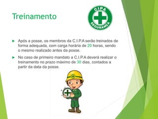 Treinamento
 Após a posse, os membros da C.I.P.A serão treinados de
forma adequada, com carga horária de 20 horas, sendo
o mesmo realizado antes da posse.
 No caso de primeiro mandato a C.I.P.A deverá realizar o
treinamento no prazo máximo de 30 dias, contados a
partir da data da posse.
 