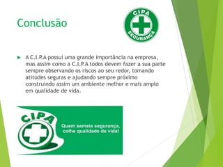 Conclusão
 A C.I.P.A possui uma grande importância na empresa,
mas assim como a C.I.P.A todos devem fazer a sua parte
sempre observando os riscos ao seu redor, tomando
atitudes seguras e ajudando sempre próximo
construindo assim um ambiente melhor e mais amplo
em qualidade de vida.
 