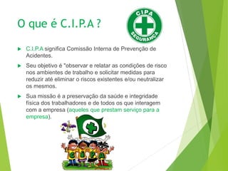 O que é C.I.P.A ?
 C.I.P.A significa Comissão Interna de Prevenção de
Acidentes.
 Seu objetivo é "observar e relatar as condições de risco
nos ambientes de trabalho e solicitar medidas para
reduzir até eliminar o riscos existentes e/ou neutralizar
os mesmos.
 Sua missão é a preservação da saúde e integridade
física dos trabalhadores e de todos os que interagem
com a empresa (aqueles que prestam serviço para a
empresa).
 