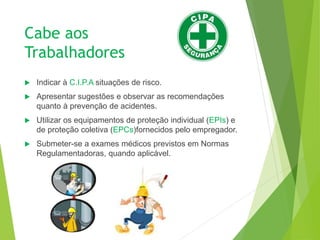 Cabe aos
Trabalhadores
 Indicar à C.I.P.A situações de risco.
 Apresentar sugestões e observar as recomendações
quanto à prevenção de acidentes.
 Utilizar os equipamentos de proteção individual (EPIs) e
de proteção coletiva (EPCs)fornecidos pelo empregador.
 Submeter-se a exames médicos previstos em Normas
Regulamentadoras, quando aplicável.
 