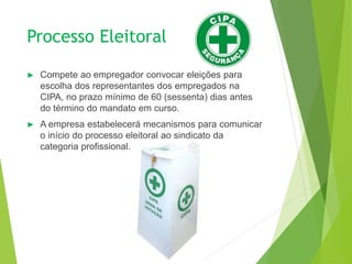 Processo Eleitoral
► Compete ao empregador convocar eleições para
escolha dos representantes dos empregados na
CIPA, no prazo mínimo de 60 (sessenta) dias antes
do término do mandato em curso.
► A empresa estabelecerá mecanismos para comunicar
o início do processo eleitoral ao sindicato da
categoria profissional.
 