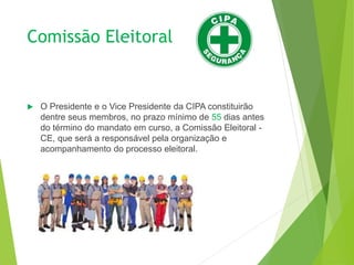 Comissão Eleitoral
 O Presidente e o Vice Presidente da CIPA constituirão
dentre seus membros, no prazo mínimo de 55 dias antes
do término do mandato em curso, a Comissão Eleitoral -
CE, que será a responsável pela organização e
acompanhamento do processo eleitoral.
 