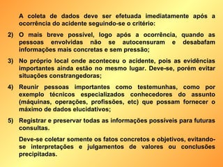 A coleta de dados deve ser efetuada imediatamente após a ocorrência do acidente seguindo-se o critério: O mais breve possível, logo após a ocorrência, quando as pessoas envolvidas não se autocensuram e desabafam informações mais concretas e sem pressão; No próprio local onde aconteceu o acidente, pois as evidências importantes ainda estão no mesmo lugar. Deve-se, porém evitar situações constrangedoras; Reunir pessoas importantes como testemunhas, como por exemplo técnicos especializados conhecedores do assunto (máquinas, operações, profissões, etc) que possam fornecer o máximo de dados elucidativos; Registrar e preservar todas as informações possíveis para futuras consultas. Deve-se coletar somente os fatos concretos e objetivos, evitando-se interpretações e julgamentos de valores ou conclusões precipitadas. 