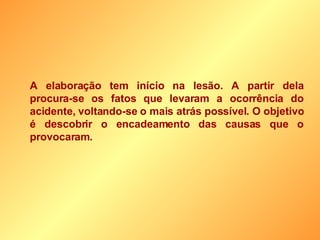 A elaboração tem início na lesão. A partir dela procura-se os fatos que levaram a ocorrência do acidente, voltando-se o mais atrás possível. O objetivo é descobrir o encadeamento das causas que o provocaram. 
