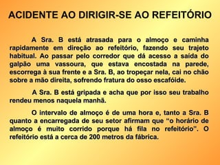 A Sra. B está atrasada para o almoço e caminha rapidamente em direção ao refeitório, fazendo seu trajeto habitual. Ao passar pelo corredor que dá acesso a saída do galpão uma vassoura, que estava encostada na parede, escorrega à sua frente e a Sra. B, ao tropeçar nela, cai no chão sobre a mão direita, sofrendo fratura do osso escafóide. A Sra. B está gripada e acha que por isso seu trabalho rendeu menos naquela manhã.  O intervalo de almoço é de uma hora e, tanto a Sra. B quanto a encarregada de seu setor afirmam que “o horário de almoço é muito corrido porque há fila no refeitório”. O refeitório está a cerca de 200 metros da fábrica. ACIDENTE AO DIRIGIR-SE AO REFEITÓRIO 