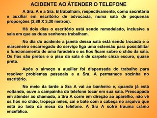 A Sra. A e a Sra. B trabalham, respectivamente, como secretária e auxiliar em escritório de advocacia, numa sala de pequenas proporções (2,80 X 3,30 metros). Há dois dias o escritório está sendo remodelado, inclusive a sala em que as duas senhoras trabalham. No dia do acidente a janela dessa sala está sendo trocada e o marceneiro encarregado do serviço liga uma extensão para possibilitar o funcionamento de uma furadeira e os fios ficam sobre o chão da sala. Os fios são pretos e o piso da sala é de carpete cinza escuro, quase preto.  Após o almoço a auxiliar foi dispensada do trabalho para resolver problemas pessoais e a Sra. A permanece sozinha no escritório. No meio da tarde a Sra A vai ao banheiro e, quando já está voltando, ouve a campainha do telefone tocar em sua sala. Preocupada em atender ao chamado, a Sra A corre em direção ao aparelho, não vê os fios no chão, tropeça neles, cai e bate com a cabeça no arquivo que está ao lado da mesa do telefone. A Sra A sofre trauma crânio encefálico. ACIDENTE AO ÀTENDER O TELEFONE 