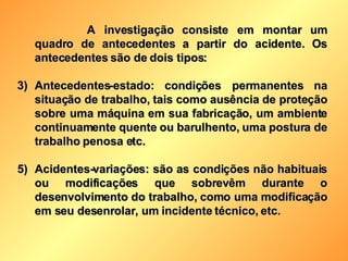 A investigação consiste em montar um quadro de antecedentes a partir do acidente. Os antecedentes são de dois tipos: Antecedentes-estado: condições permanentes na situação de trabalho, tais como ausência de proteção sobre uma máquina em sua fabricação, um ambiente continuamente quente ou barulhento, uma postura de trabalho penosa etc. Acidentes-variações: são as condições não habituais ou modificações que sobrevêm durante o desenvolvimento do trabalho, como uma modificação em seu desenrolar, um incidente técnico, etc. 