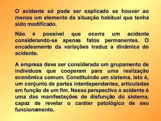 O acidente só pode ser explicado se houver ao menos um elemento da situação habitual que tenha sido modificado. Não é possível que ocorra um acidente considerando-se apenas fatos permanentes. O encadeamento da variações traduz a dinâmica do acidente. A empresa deve ser considerada um grupamento de indivíduos que cooperam para uma realização econômica comum. Constituindo um sistema, isto é, um conjunto de partes interdependentes, articuladas em função de um fim. Nessa perspectiva o acidente é uma das manifestações de disfunção do sistema, capaz de revelar o caráter patológico de seu funcionamento. 