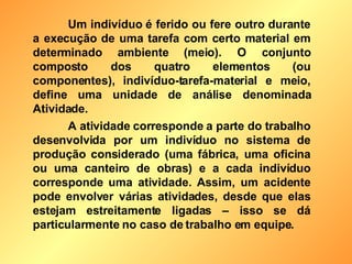Um indivíduo é ferido ou fere outro durante a execução de uma tarefa com certo material em determinado ambiente (meio). O conjunto composto dos quatro elementos (ou componentes), indivíduo-tarefa-material e meio, define uma unidade de análise denominada Atividade. A atividade corresponde a parte do trabalho desenvolvida por um indivíduo no sistema de produção considerado (uma fábrica, uma oficina ou uma canteiro de obras) e a cada indivíduo corresponde uma atividade. Assim, um acidente pode envolver várias atividades, desde que elas estejam estreitamente ligadas – isso se dá particularmente no caso de trabalho em equipe. 