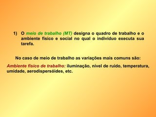 O  meio de trabalho (MT)  designa o quadro de trabalho e o ambiente físico e social no qual o indivíduo executa sua tarefa. No caso de meio de trabalho as variações mais comuns são: Ambiente físico de trabalho:  iluminação, nível de ruído, temperatura, umidade, aerodispersóides, etc. 