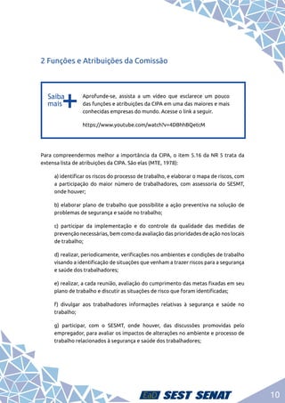 10
2 Funções e Atribuições da Comissão
b
b
Aprofunde-se, assista a um vídeo que esclarece um pouco
das funções e atribuições da CIPA em uma das maiores e mais
conhecidas empresas do mundo. Acesse o link a seguir.
https://www.youtube.com/watch?v=4DBhhBQetcM
Para compreendermos melhor a importância da CIPA, o item 5.16 da NR 5 trata da
extensa lista de atribuições da CIPA. São elas (MTE, 1978):
	 a) identificar os riscos do processo de trabalho, e elaborar o mapa de riscos, com
a participação do maior número de trabalhadores, com assessoria do SESMT,
onde houver;
	 b) elaborar plano de trabalho que possibilite a ação preventiva na solução de
problemas de segurança e saúde no trabalho;
	 c) participar da implementação e do controle da qualidade das medidas de
prevenção necessárias, bem como da avaliação das prioridades de ação nos locais
de trabalho;
	 d) realizar, periodicamente, verificações nos ambientes e condições de trabalho
visando a identificação de situações que venham a trazer riscos para a segurança
e saúde dos trabalhadores;
	 e) realizar, a cada reunião, avaliação do cumprimento das metas fixadas em seu
plano de trabalho e discutir as situações de risco que foram identificadas;
	 f) divulgar aos trabalhadores informações relativas à segurança e saúde no
trabalho;
	 g) participar, com o SESMT, onde houver, das discussões promovidas pelo
empregador, para avaliar os impactos de alterações no ambiente e processo de
trabalho relacionados à segurança e saúde dos trabalhadores;
 