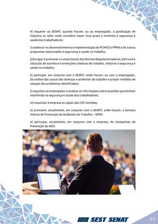 11
	 h) requerer ao SESMT, quando houver, ou ao empregador, a paralisação de
máquina ou setor onde considere haver risco grave e iminente à segurança e
saúde dos trabalhadores;
	 i)	colaborar no desenvolvimento e implementação do PCMSO e PPRA e de outros
programas relacionados à segurança e saúde no trabalho;
	 j)	divulgar e promover o cumprimento das Normas Regulamentadoras, bem como
cláusulas de acordos e convenções coletivas de trabalho, relativas à segurança e
saúde no trabalho;
	 k) participar, em conjunto com o SESMT, onde houver, ou com o empregador,
da análise das causas das doenças e acidentes de trabalho e propor medidas de
solução dos problemas identificados;
	 l) requisitar ao empregador e analisar as informações sobre questões que tenham
interferido na segurança e saúde dos trabalhadores;
	 m) requisitar à empresa as cópias das CAT emitidas;
	 n) promover, anualmente, em conjunto com o SESMT, onde houver, a Semana
Interna de Prevenção de Acidentes do Trabalho – SIPAT;
	 o) participar, anualmente, em conjunto com a empresa, de Campanhas de
Prevenção da AIDS.
 