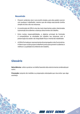 12
Resumindo
•	 Prevenir acidentes não é uma tarefa simples, pois eles podem ocorrer
com qualquer trabalhador, mesmo que ele esteja executando tarefas
simples do dia a dia nas empresas.
•	 A constituição da CIPA é uma das mais importantes ações relacionadas
à prevenção de acidentes e doenças decorrentes do trabalho.
•	 Entre muitas responsabilidades, o objetivo principal da Comissão
é compatibilizar as atividades de trabalho nas empresas com a
preservação da saúde e da integridade física e mental do trabalhador.
•	 ACIPAéformadaporrepresentantesdoempregadoredosfuncionários.
A ideia é que os dois grupos trabalhem juntos para prevenir acidentes e
melhorar a qualidade do ambiente de trabalho.
Glossário
Reincidências: voltar a praticar um delito havendo sido anteriormente condenado por
outro.
Prevenção: conjunto de medidas ou preparação antecipada que visa evitar que algo
aconteça.
 