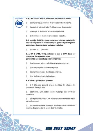13
d
d
1. A CIPA realiza muitas atividades em empresas, como:
(	 ) comprar equipamentos de proteção individual (EPI).
(	 ) substituir o trabalhador ferido em caso de acidente.
(	 ) desligar as máquinas ao fim do expediente.
(	 ) identificar os riscos do processo de trabalho.
2. A atuação da CIPA é importante, mas cabe ao trabalhador
colocar em prática as recomendações quanto à prevenção de
acidentes e doenças decorrentes do trabalho.
(	 ) Certo (	 ) Errado
3. A NR 5 (MTE, 1978), estabelece que a CIPA deve ser
composta de representantes ____________________________,
garantindo que sua atuação será imparcial.
(	 ) de todos os setores administrativos da empresa.
(	 ) do empregador e dos empregados.
(	 ) de fornecedores e clientes da empresa.
(	 ) do sindicato dos trabalhadores.
4. Marque C (certo) ou E (errado):
(	 ) A CIPA não poderá propor medidas de solução dos
problemas de segurança.
(	 ) Somente a CIPA poderá sugerir mudanças para a redução
dos riscos.
(	 ) É importante para a CIPA avaliar o cumprimento de metas
periodicamente.
(	 ) A Comissão deve participar ativamente das campanhas
internas de promoção da saúde do trabalhador.
Atividades
 