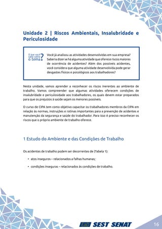 16
Unidade 2 | Riscos Ambientais, Insalubridade e
Periculosidade
f
f
Você já analisou as atividades desenvolvidas em sua empresa?
Saberiadizerseháalgumaatividadequeofereceriscosmaiores
de ocorrência de acidentes? Além dos possíveis acidentes,
você considera que alguma atividade desenvolvida pode gerar
desgastes físicos e psicológicos aos trabalhadores?
Nesta unidade, vamos aprender a reconhecer os riscos inerentes ao ambiente de
trabalho. Vamos compreender que algumas atividades oferecem condições de
insalubridade e periculosidade aos trabalhadores, os quais devem estar preparados
para que os prejuízos à saúde sejam os menores possíveis.
O curso de CIPA tem como objetivo capacitar os trabalhadores membros da CIPA em
relação às normas, instruções e rotinas importantes para a prevenção de acidentes e
manutenção da segurança e saúde do trabalhador. Para isso é preciso reconhecer os
riscos que o próprio ambiente de trabalho oferece.
1 Estudo do Ambiente e das Condições de Trabalho
Os acidentes de trabalho podem ser decorrentes de (Tabela 1):
•	 atos inseguros – relacionados a falhas humanas;
•	 condições inseguras – relacionados às condições de trabalho.
 