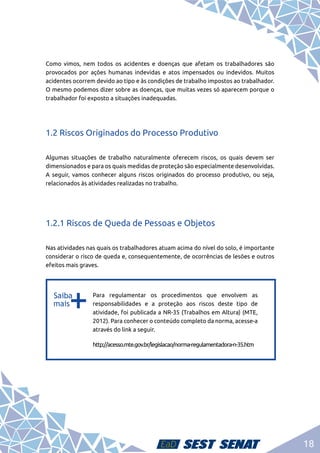 18
Como vimos, nem todos os acidentes e doenças que afetam os trabalhadores são
provocados por ações humanas indevidas e atos impensados ou indevidos. Muitos
acidentes ocorrem devido ao tipo e às condições de trabalho impostos ao trabalhador.
O mesmo podemos dizer sobre as doenças, que muitas vezes só aparecem porque o
trabalhador foi exposto a situações inadequadas.
1.2 Riscos Originados do Processo Produtivo
Algumas situações de trabalho naturalmente oferecem riscos, os quais devem ser
dimensionados e para os quais medidas de proteção são especialmente desenvolvidas.
A seguir, vamos conhecer alguns riscos originados do processo produtivo, ou seja,
relacionados às atividades realizadas no trabalho.
1.2.1 Riscos de Queda de Pessoas e Objetos
Nas atividades nas quais os trabalhadores atuam acima do nível do solo, é importante
considerar o risco de queda e, consequentemente, de ocorrências de lesões e outros
efeitos mais graves.
b
b
Para regulamentar os procedimentos que envolvem as
responsabilidades e a proteção aos riscos deste tipo de
atividade, foi publicada a NR-35 (Trabalhos em Altura) (MTE,
2012). Para conhecer o conteúdo completo da norma, acesse-a
através do link a seguir.
http://acesso.mte.gov.br/legislacao/norma-regulamentadora-n-35.htm
 