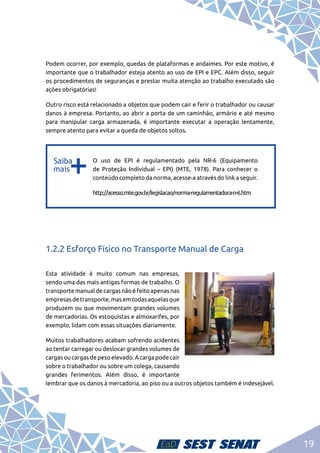 19
Podem ocorrer, por exemplo, quedas de plataformas e andaimes. Por este motivo, é
importante que o trabalhador esteja atento ao uso de EPI e EPC. Além disso, seguir
os procedimentos de seguranças e prestar muita atenção ao trabalho executado são
ações obrigatórias!
Outro risco está relacionado a objetos que podem cair e ferir o trabalhador ou causar
danos à empresa. Portanto, ao abrir a porta de um caminhão, armário e até mesmo
para manipular carga armazenada, é importante executar a operação lentamente,
sempre atento para evitar a queda de objetos soltos.
b
b
O uso de EPI é regulamentado pela NR-6 (Equipamento
de Proteção Individual – EPI) (MTE, 1978). Para conhecer o
conteúdo completo da norma, acesse-a através do link a seguir.
http://acesso.mte.gov.br/legislacao/norma-regulamentadora-n-6.htm
1.2.2 Esforço Físico no Transporte Manual de Carga
Esta atividade é muito comum nas empresas,
sendo uma das mais antigas formas de trabalho. O
transporte manual de cargas não é feito apenas nas
empresasdetransporte,masemtodasaquelasque
produzem ou que movimentam grandes volumes
de mercadorias. Os estoquistas e almoxarifes, por
exemplo, lidam com essas situações diariamente.
Muitos trabalhadores acabam sofrendo acidentes
ao tentar carregar ou deslocar grandes volumes de
cargas ou cargas de peso elevado. A carga pode cair
sobre o trabalhador ou sobre um colega, causando
grandes ferimentos. Além disso, é importante
lembrar que os danos à mercadoria, ao piso ou a outros objetos também é indesejável.
 