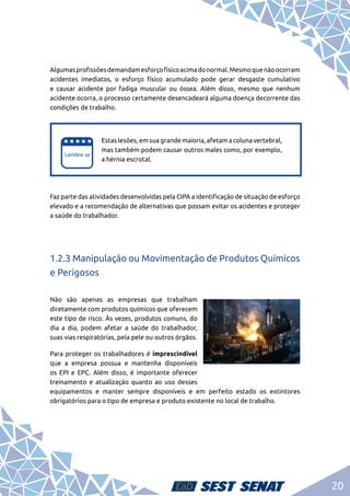 20
Algumasprofissõesdemandamesforçofísicoacimadonormal.Mesmoquenãoocorram
acidentes imediatos, o esforço físico acumulado pode gerar desgaste cumulativo
e causar acidente por fadiga muscular ou óssea. Além disso, mesmo que nenhum
acidente ocorra, o processo certamente desencadeará alguma doença decorrente das
condições de trabalho.
e
e
Estas lesões, em sua grande maioria, afetam a coluna vertebral,
mas também podem causar outros males como, por exemplo,
a hérnia escrotal.
Faz parte das atividades desenvolvidas pela CIPA a identificação de situação de esforço
elevado e a recomendação de alternativas que possam evitar os acidentes e proteger
a saúde do trabalhador.
1.2.3 Manipulação ou Movimentação de Produtos Químicos
e Perigosos
Não são apenas as empresas que trabalham
diretamente com produtos químicos que oferecem
este tipo de risco. Às vezes, produtos comuns, do
dia a dia, podem afetar a saúde do trabalhador,
suas vias respiratórias, pela pele ou outros órgãos.
Para proteger os trabalhadores é imprescindível
que a empresa possua e mantenha disponíveis
os EPI e EPC. Além disso, é importante oferecer
treinamento e atualização quanto ao uso desses
equipamentos e manter sempre disponíveis e em perfeito estado os extintores
obrigatórios para o tipo de empresa e produto existente no local de trabalho.
 