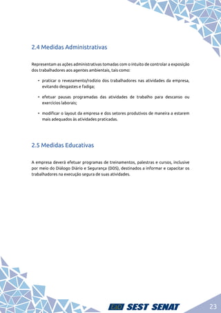 23
2.4 Medidas Administrativas
Representam as ações administrativas tomadas com o intuito de controlar a exposição
dos trabalhadores aos agentes ambientais, tais como:
•	 praticar o revezamento/rodízio dos trabalhadores nas atividades da empresa,
evitando desgastes e fadiga;
•	efetuar pausas programadas das atividades de trabalho para descanso ou
exercícios laborais;
•	 modificar o layout da empresa e dos setores produtivos de maneira a estarem
mais adequados às atividades praticadas.
2.5 Medidas Educativas
A empresa deverá efetuar programas de treinamentos, palestras e cursos, inclusive
por meio do Diálogo Diário e Segurança (DDS), destinados a informar e capacitar os
trabalhadores na execução segura de suas atividades.
 