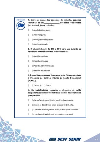 25
d
d
1. Entre as causas dos acidentes de trabalho, podemos
identificar os (as) ________________, que estão relacionados
(as) às condições de trabalho:
(	 ) condições inseguras
(	 ) atos inseguros
(	 ) condições inadequadas
(	 ) atos improváveis
2. A disponibilidade de EPI e EPC para uso durante as
atividades de trabalho estão relacionados às:
(	 ) Medidas médicas.
(	 ) Medidas técnicas.
(	 ) Medidas administrativas.
(	 ) Medidas educativas.
3. É papel das empresas e dos membros da CIPA desenvolver
o Programa de Controle Médico de Saúde Ocupacional
(PCMSO).
(	 ) Certo (	 ) Errado
4. Os trabalhadores expostos a situações de ruído
ocupacional devem ser submetidos a exames de audiometria
para prevenir:
(	 ) distrações decorrentes do barulho do ambiente.
(	 ) situações de estresse entre colegas de trabalho.
(	 ) a perda das condições de atenção e de produtividade.
(	 ) a perda auditiva induzida por ruído ocupacional.
Atividades
 