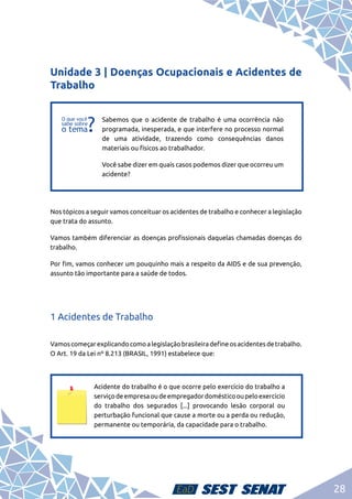 28
Unidade 3 | Doenças Ocupacionais e Acidentes de
Trabalho
f
f
Sabemos que o acidente de trabalho é uma ocorrência não
programada, inesperada, e que interfere no processo normal
de uma atividade, trazendo como consequências danos
materiais ou físicos ao trabalhador.
Você sabe dizer em quais casos podemos dizer que ocorreu um
acidente?
Nos tópicos a seguir vamos conceituar os acidentes de trabalho e conhecer a legislação
que trata do assunto.
Vamos também diferenciar as doenças profissionais daquelas chamadas doenças do
trabalho.
Por fim, vamos conhecer um pouquinho mais a respeito da AIDS e de sua prevenção,
assunto tão importante para a saúde de todos.
1 Acidentes de Trabalho
Vamoscomeçarexplicandocomoalegislaçãobrasileiradefineosacidentesdetrabalho.
O Art. 19 da Lei nº 8.213 (BRASIL, 1991) estabelece que:
Acidente do trabalho é o que ocorre pelo exercício do trabalho a
serviçodeempresaoudeempregadordomésticooupeloexercício
do trabalho dos segurados [...] provocando lesão corporal ou
perturbação funcional que cause a morte ou a perda ou redução,
permanente ou temporária, da capacidade para o trabalho.
 