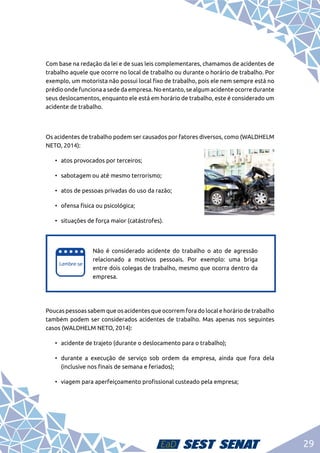 29
Com base na redação da lei e de suas leis complementares, chamamos de acidentes de
trabalho aquele que ocorre no local de trabalho ou durante o horário de trabalho. Por
exemplo, um motorista não possui local fixo de trabalho, pois ele nem sempre está no
prédio onde funciona a sede da empresa. No entanto, se algum acidente ocorre durante
seus deslocamentos, enquanto ele está em horário de trabalho, este é considerado um
acidente de trabalho.
Os acidentes de trabalho podem ser causados por fatores diversos, como (WALDHELM
NETO, 2014):
•	 atos provocados por terceiros;
•	 sabotagem ou até mesmo terrorismo;
•	 atos de pessoas privadas do uso da razão;
•	 ofensa física ou psicológica;
•	 situações de força maior (catástrofes).
e
e
Não é considerado acidente do trabalho o ato de agressão
relacionado a motivos pessoais. Por exemplo: uma briga
entre dois colegas de trabalho, mesmo que ocorra dentro da
empresa.
Poucas pessoas sabem que os acidentes que ocorrem fora do local e horário de trabalho
também podem ser considerados acidentes de trabalho. Mas apenas nos seguintes
casos (WALDHELM NETO, 2014):
•	 acidente de trajeto (durante o deslocamento para o trabalho);
•	 durante a execução de serviço sob ordem da empresa, ainda que fora dela
(inclusive nos finais de semana e feriados);
•	 viagem para aperfeiçoamento profissional custeado pela empresa;
 