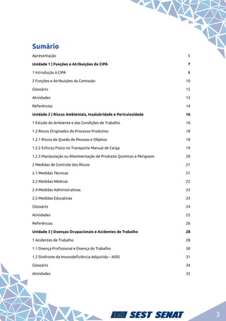 3
Sumário
Apresentação	5
Unidade 1 | Funções e Atribuições da CIPA 	 7
1 Introdução à CIPA	 8
2 Funções e Atribuições da Comissão	 10
Glossário	12
Atividades	13
Referências	14
Unidade 2 | Riscos Ambientais, Insalubridade e Periculosidade	 16
1 Estudo do Ambiente e das Condições de Trabalho	 16
1.2 Riscos Originados do Processo Produtivo	 18
1.2.1 Riscos de Queda de Pessoas e Objetos	 18
1.2.2 Esforço Físico no Transporte Manual de Carga	 19
1.2.3 Manipulação ou Movimentação de Produtos Químicos e Perigosos	 20
2 Medidas de Controle dos Riscos	 21
2.1 Medidas Técnicas	 21
2.2 Medidas Médicas	 22
2.4 Medidas Administrativas	 23
2.5 Medidas Educativas	 23
Glossário	24
Atividades	25
Referências	26
Unidade 3 | Doenças Ocupacionais e Acidentes de Trabalho	 28
1 Acidentes de Trabalho	 28
1.1 Doença Profissional e Doença do Trabalho	 30
1.2 Síndrome da Imunodeficiência Adquirida – AIDS	 31
Glossário	34
Atividades	35
 