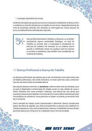 30
•	 prestação espontânea de serviço.
Acidentes de trajeto são aqueles que ocorrem enquanto o trabalhador se desloca entre
a residência ou local de refeição para o trabalho (e vice-versa), independentemente do
meio de locomoção utilizado, sem alteração ou interrupção por motivo pessoal, do
percurso habitualmente realizado pelo segurado.
a
a
Nos períodos destinados a refeição ou descanso, ou se estiver
satisfazendo alguma necessidade fisiológica, no local do
trabalho ou durante este, o empregado é considerado no
exercício do trabalho. Por exemplo: se um acidente ocorre
quando o trabalhador estiver em qualquer local da empresa
ou durante o expediente, este também será considerado um
acidente de trabalho.
1.1 Doença Profissional e Doença do Trabalho
As doenças profissionais são aquelas que já são reconhecidas como decorrentes das
atividades profissionais, não sendo necessário, na maior parte dos casos, comprovar
que elas são decorrentes da atividade laboral.
São aquelas doenças inerentes ou peculiares a determinado ramo de atividade, para
as quais é dispensada a comprovação de relação causal, ou seja, relação de causa e
efeito. Podemos citar como exemplo a Siderose, uma doença das vias aéreas que
acomete as pessoas que trabalham nas minas de ferro e que acabam inalando partículas
microscópicas da substância. Essas partículas se alojam no pulmão, provocando falta
de ar constante.
Outro exemplo de relação causal inquestionável: a Bissinose, doença causada pela
poeira das fibras de algodão, que afeta principalmente as pessoas que trabalham na
indústria algodoeira. Caso venha a desenvolver a doença, o trabalhador terá seu direito
garantido apenas por comprovar ter trabalhado nesse ramo de atividade.
 