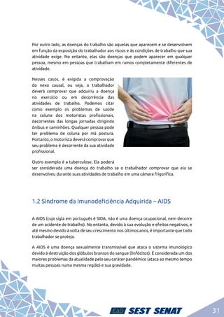 31
Por outro lado, as doenças do trabalho são aquelas que aparecem e se desenvolvem
em função da exposição do trabalhador aos riscos e às condições de trabalho que sua
atividade exige. No entanto, elas são doenças que podem aparecer em qualquer
pessoa, mesmo em pessoas que trabalham em ramos completamente diferentes de
atividade.
Nesses casos, é exigida a comprovação
do nexo causal, ou seja, o trabalhador
deverá comprovar que adquiriu a doença
no exercício ou em decorrência das
atividades de trabalho. Podemos citar
como exemplo os problemas de saúde
na coluna dos motoristas profissionais,
decorrentes das longas jornadas dirigindo
ônibus e caminhões. Qualquer pessoa pode
ter problema de coluna por má postura.
Portanto, o motorista deverá comprovar que
seu problema é decorrente da sua atividade
profissional.
Outro exemplo é a tuberculose. Ela poderá
ser considerada uma doença do trabalho se o trabalhador comprovar que ela se
desenvolveu durante suas atividades de trabalho em uma câmara frigorífica.
1.2 Síndrome da Imunodeficiência Adquirida – AIDS
A AIDS (cuja sigla em português é SIDA, não é uma doença ocupacional, nem decorre
de um acidente de trabalho). No entanto, devido à sua evolução e efeitos negativos, e
até mesmo devido à volta de seu crescimento nos últimos anos, é importante que todo
trabalhador se proteja.
A AIDS é uma doença sexualmente transmissível que ataca o sistema imunológico
devido à destruição dos glóbulos brancos do sangue (linfócitos). É considerada um dos
maiores problemas da atualidade pelo seu caráter pandêmico (ataca ao mesmo tempo
muitas pessoas numa mesma região) e sua gravidade.
 