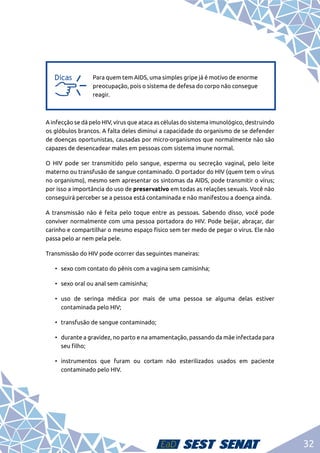 32
a
a
Para quem tem AIDS, uma simples gripe já é motivo de enorme
preocupação, pois o sistema de defesa do corpo não consegue
reagir.
A infecção se dá pelo HIV, vírus que ataca as células do sistema imunológico, destruindo
os glóbulos brancos. A falta deles diminui a capacidade do organismo de se defender
de doenças oportunistas, causadas por micro-organismos que normalmente não são
capazes de desencadear males em pessoas com sistema imune normal.
O HIV pode ser transmitido pelo sangue, esperma ou secreção vaginal, pelo leite
materno ou transfusão de sangue contaminado. O portador do HIV (quem tem o vírus
no organismo), mesmo sem apresentar os sintomas da AIDS, pode transmitir o vírus;
por isso a importância do uso de preservativo em todas as relações sexuais. Você não
conseguirá perceber se a pessoa está contaminada e não manifestou a doença ainda.
A transmissão não é feita pelo toque entre as pessoas. Sabendo disso, você pode
conviver normalmente com uma pessoa portadora do HIV. Pode beijar, abraçar, dar
carinho e compartilhar o mesmo espaço físico sem ter medo de pegar o vírus. Ele não
passa pelo ar nem pela pele.
Transmissão do HIV pode ocorrer das seguintes maneiras:
•	 sexo com contato do pênis com a vagina sem camisinha;
•	 sexo oral ou anal sem camisinha;
•	uso de seringa médica por mais de uma pessoa se alguma delas estiver
contaminada pelo HIV;
•	 transfusão de sangue contaminado;
•	 durante a gravidez, no parto e na amamentação, passando da mãe infectada para
seu filho;
•	instrumentos que furam ou cortam não esterilizados usados em paciente
contaminado pelo HIV.
 