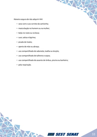 33
Maneira segura de não adquirir HIV:
•	 sexo com o uso correto da camisinha;
•	 masturbação no homem ou na mulher;
•	 beijo no rosto ou na boca;
•	 suor, saliva e lágrima;
•	 picada de inseto;
•	 aperto de mão ou abraço;
•	 uso compartilhado de sabonete, toalha ou lençóis;
•	 uso compartilhado de talheres e copos;
•	 uso compartilhado de assento de ônibus, piscina ou banheiro;
•	 pela respiração.
 