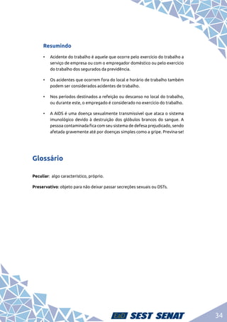 34
Resumindo
•	 Acidente do trabalho é aquele que ocorre pelo exercício do trabalho a
serviço de empresa ou com o empregador doméstico ou pelo exercício
do trabalho dos segurados da previdência.
•	 Os acidentes que ocorrem fora do local e horário de trabalho também
podem ser considerados acidentes de trabalho.
•	 Nos períodos destinados a refeição ou descanso no local do trabalho,
ou durante este, o empregado é considerado no exercício do trabalho.
•	 A AIDS é uma doença sexualmente transmissível que ataca o sistema
imunológico devido à destruição dos glóbulos brancos do sangue. A
pessoa contaminada fica com seu sistema de defesa prejudicado, sendo
afetada gravemente até por doenças simples como a gripe. Previna-se!
Glossário
Peculiar: algo característico, próprio.
Preservativo: objeto para não deixar passar secreções sexuais ou DSTs.
 