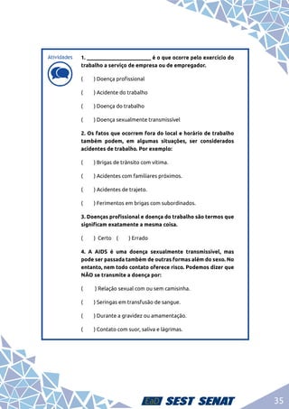 35
d
d
1. ________________________ é o que ocorre pelo exercício do
trabalho a serviço de empresa ou de empregador.
(	 ) Doença profissional
(	 ) Acidente do trabalho
(	 ) Doença do trabalho
(	 ) Doença sexualmente transmissível
2. Os fatos que ocorrem fora do local e horário de trabalho
também podem, em algumas situações, ser considerados
acidentes de trabalho. Por exemplo:
(	 ) Brigas de trânsito com vítima.
( 	 ) Acidentes com familiares próximos.
(	 ) Acidentes de trajeto.
( 	 ) Ferimentos em brigas com subordinados.
3. Doenças profissional e doença do trabalho são termos que
significam exatamente a mesma coisa.
( 	 ) Certo (	 ) Errado
4. A AIDS é uma doença sexualmente transmissível, mas
pode ser passada também de outras formas além do sexo. No
entanto, nem todo contato oferece risco. Podemos dizer que
NÃO se transmite a doença por:
( 	 ) Relação sexual com ou sem camisinha.
( 	 ) Seringas em transfusão de sangue.
( 	 ) Durante a gravidez ou amamentação.
( 	 ) Contato com suor, saliva e lágrimas.
Atividades
 