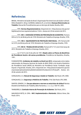 36
Referências
BRASIL. Ministério da Saúde do Brasil. Organização Pan-Americana da Saúde no Brasil.
DIAS, Elizabeth C. (Org.). ALMEIDA, Idalberto M., et al (Col.). Doenças Relacionadas ao
Trabalho: Manual de Procedimentos para os Serviços de Saúde. Brasília, 2001.
_______. MTE. Normas Regulamentadoras. Disponível em: <http://acesso.mte.gov.br/
legislacao/normas-regulamentadoras-1.htm>. Acesso em 20 de outubro de 2015.
_______. MTE. NR 5 - COMISSÃO INTERNA DE PREVENÇÃO DE ACIDENTES. Portaria
GM no 3.214, de 08 de junho de 1978. Ministério do Trabalho e Emprego. Brasília, 1978.
_______. MTE. NR 6 - EQUIPAMENTO DE PROTEÇÃO INDIVIDUAL - EPI. Portaria GM
no 3.214, de 08 de junho de 1978. Ministério do Trabalho e Emprego. Brasília, 1978.
_______. MTE. NR 35 - TRABALHO EM ALTURA. Portaria SIT nº 313, de 23 de março de
2012. Ministério do Trabalho e Emprego. Brasília, 2012.
_______. Lei nº 8.213, de 24 de julho de 1991. Dispõe sobre os Planos de Benefícios
da Previdência Social e dá outras providências. Presidência da República. Brasília,
1991.
FUNDACENTRO. Acidentes de trabalho no Brasil em 2013: comparação entre dados
selecionados da Pesquisa Nacional de Saúde do IBGE (PNS) e do Anuário Estatístico
da Previdência Social (AEPS) do Ministério da Previdência Social. Fundação Jorge
Duprat e Figueiredo. Brasília, 2015. Disponível em: <http://www.fundacentro.gov.br/
arquivos/projetos/estatistica/boletins/boletimfundacentro1vfinal.pdf>. Acesso em:
20 de outubro de 2015.
GONÇALVES, E. A. Manual de Segurança e Saúde no Trabalho. São Paulo: LTR, 2000.
GONÇALVES, E. A. Segurança e Medicina do Trabalho. 3ºed. São Paulo: LTR, 2000.
SANTOS JÚNIOR, E. A. De que adoecem e morrem os motoristas de ônibus? Revista
Brasileira de Medicina do Trabalho, Belo Horizonte, v. 1, n. 2, p. 138-147, 2003.
TAMBURRO, A. Comissão Interna de Prevenção de Acidentes. São Paulo, 2015.
WALDHELM NETO, N. CIPA – NR 5 Implementando e Mantendo. Editora Viena, São
Paulo: 2014.
 