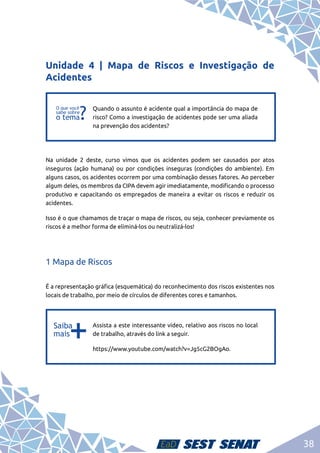 38
Unidade 4 | Mapa de Riscos e Investigação de
Acidentes
f
f
Quando o assunto é acidente qual a importância do mapa de
risco? Como a investigação de acidentes pode ser uma aliada
na prevenção dos acidentes?
Na unidade 2 deste, curso vimos que os acidentes podem ser causados por atos
inseguros (ação humana) ou por condições inseguras (condições do ambiente). Em
alguns casos, os acidentes ocorrem por uma combinação desses fatores. Ao perceber
algum deles, os membros da CIPA devem agir imediatamente, modificando o processo
produtivo e capacitando os empregados de maneira a evitar os riscos e reduzir os
acidentes.
Isso é o que chamamos de traçar o mapa de riscos, ou seja, conhecer previamente os
riscos é a melhor forma de eliminá-los ou neutralizá-los!
1 Mapa de Riscos
É a representação gráfica (esquemática) do reconhecimento dos riscos existentes nos
locais de trabalho, por meio de círculos de diferentes cores e tamanhos.
b
b
Assista a este interessante vídeo, relativo aos riscos no local
de trabalho, através do link a seguir.
https://www.youtube.com/watch?v=Jg5cG2BOgAo.
 