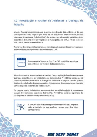 40
1.2 Investigação e Análise de Acidentes e Doenças de
Trabalho
Um dos fatores fundamentais para a correta investigação dos acidentes e de suas
consequências é seu registro por meio de um documento chamado Comunicação
Interna de Acidentes de Trabalho (CIAT). De acordo com a legislação trabalhista, todo
acidente do trabalho deve ser registrado e investigado pela CIPA, a fim de conhecer
suas causas e evitar sua reincidência.
A empresa deve disponibilizar canais por meio dos quais os acidentes serão registrados
e comunicados aos superiores e aos membros da CIPA.
e
e
Como ressalta Tamburro (2015), a CIAT possibilita o controle
dos acidentes por meio de dados estatísticos.
Além de comunicar a ocorrência do acidente à CIPA, a legislação brasileira estabelece
que todo acidente deve ser imediatamente comunicado à Previdência Social, que irá
tomar as providencias relativas às doenças do trabalho e os seguros cabíveis que são
direitos do trabalhador. Esse comunicado é feito por meio de um documento chamado
Comunicação de Acidentes de Trabalho (CAT).
Em caso de morte, é obrigatória a comunicação à autoridade policial. A empresa por
sua vez, deve comunicar o acidente do trabalho à Previdência Social até o primeiro dia
útil seguinte ao da ocorrência (TAMBURRO, 2015).
a
a
A comunicação do acidente poderá ser realizada pela empresa,
pelo acidentado ou por qualquer pessoa que dele tiver
conhecimento.
 