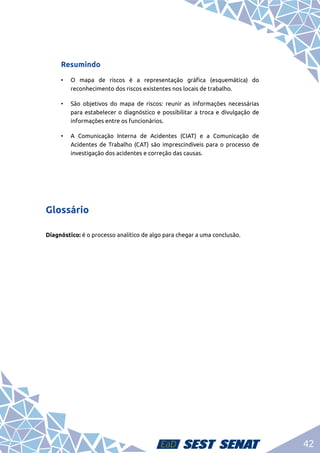 42
Resumindo
•	 O mapa de riscos é a representação gráfica (esquemática) do
reconhecimento dos riscos existentes nos locais de trabalho.
•	 São objetivos do mapa de riscos: reunir as informações necessárias
para estabelecer o diagnóstico e possibilitar a troca e divulgação de
informações entre os funcionários.
•	 A Comunicação Interna de Acidentes (CIAT) e a Comunicação de
Acidentes de Trabalho (CAT) são imprescindíveis para o processo de
investigação dos acidentes e correção das causas.
Glossário
Diagnóstico: é o processo analítico de algo para chegar a uma conclusão.
 