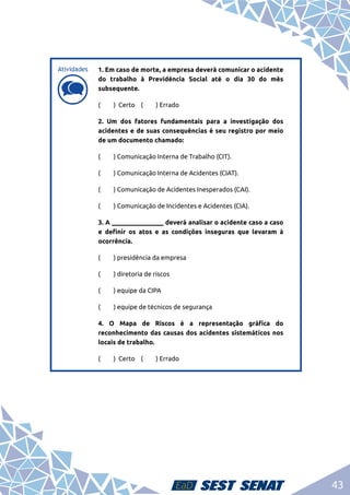 43
d
d
1. Em caso de morte, a empresa deverá comunicar o acidente
do trabalho à Previdência Social até o dia 30 do mês
subsequente.
(	 ) Certo (	 ) Errado
2. Um dos fatores fundamentais para a investigação dos
acidentes e de suas consequências é seu registro por meio
de um documento chamado:
( 	 ) Comunicação Interna de Trabalho (CIT).
( 	 ) Comunicação Interna de Acidentes (CIAT).
(	 ) Comunicação de Acidentes Inesperados (CAI).
(	 ) Comunicação de Incidentes e Acidentes (CIA).
3. A ________________ deverá analisar o acidente caso a caso
e definir os atos e as condições inseguras que levaram à
ocorrência.
(	 ) presidência da empresa
(	 ) diretoria de riscos
(	 ) equipe da CIPA
(	 ) equipe de técnicos de segurança
4. O Mapa de Riscos é a representação gráfica do
reconhecimento das causas dos acidentes sistemáticos nos
locais de trabalho.
(	 ) Certo (	 ) Errado
Atividades
 