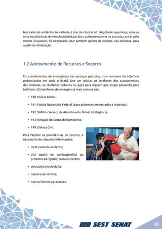 48
Nos casos de acidentes na estrada, é preciso colocar o triângulo de segurança, cones a
uma boa distância do veículo acidentado (se o acidente ocorrer na estrada, contar pelo
menos 30 passos). Se necessário, usar também galhos de árvores, nas estradas, para
ajudar na sinalização.
1.2 Acionamento de Recursos e Socorro
Os atendimentos de emergência são serviços gratuitos, com números de telefone
padronizados em todo o Brasil. Use um celular, os telefones dos acostamentos
das rodovias, os telefones públicos ou peça para alguém que esteja passando para
telefonar. Os telefones de emergência mais comuns são:
•	 190: Polícia Militar;
•	 191: Polícia Rodoviária Federal (para acidentes em estradas e rodovias);
•	 192: SAMU – Serviço de Atendimento Móvel de Urgência;
•	 193: Resgate do Corpo de Bombeiros;
•	 199: Defesa Civil.
Para facilitar as providências de socorro, é
necessário dar algumas informações:
•	 local exato do acidente;
•	 o(s) tipo(s) de combustível(is) ou
produtos perigosos, caso existentes;
•	 veículo(s) envolvido(s);
•	 número de vítimas;
•	 outros fatores agravantes.
 