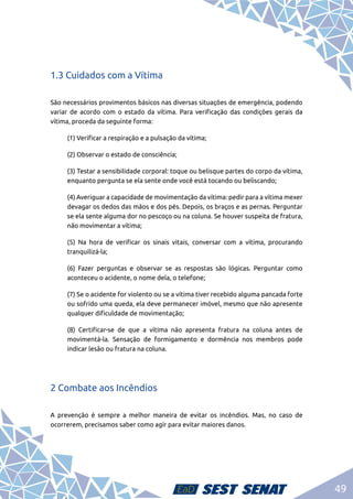49
1.3 Cuidados com a Vítima
São necessários provimentos básicos nas diversas situações de emergência, podendo
variar de acordo com o estado da vítima. Para verificação das condições gerais da
vítima, proceda da seguinte forma:
	 (1) Verificar a respiração e a pulsação da vítima;
	 (2) Observar o estado de consciência;
	 (3) Testar a sensibilidade corporal: toque ou belisque partes do corpo da vítima,
enquanto pergunta se ela sente onde você está tocando ou beliscando;
	 (4) Averiguar a capacidade de movimentação da vítima: pedir para a vítima mexer
devagar os dedos das mãos e dos pés. Depois, os braços e as pernas. Perguntar
se ela sente alguma dor no pescoço ou na coluna. Se houver suspeita de fratura,
não movimentar a vítima;
	 (5) Na hora de verificar os sinais vitais, conversar com a vítima, procurando
tranquilizá-la;
	 (6) Fazer perguntas e observar se as respostas são lógicas. Perguntar como
aconteceu o acidente, o nome dela, o telefone;
	 (7) Se o acidente for violento ou se a vítima tiver recebido alguma pancada forte
ou sofrido uma queda, ela deve permanecer imóvel, mesmo que não apresente
qualquer dificuldade de movimentação;
	 (8) Certificar-se de que a vítima não apresenta fratura na coluna antes de
movimentá-la. Sensação de formigamento e dormência nos membros pode
indicar lesão ou fratura na coluna.
2 Combate aos Incêndios
A prevenção é sempre a melhor maneira de evitar os incêndios. Mas, no caso de
ocorrerem, precisamos saber como agir para evitar maiores danos.
 