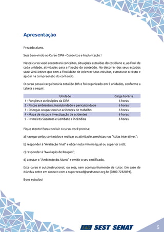 5
Apresentação
Prezado aluno,
Seja bem-vindo ao Curso CIPA - Conceitos e Implantação !
Neste curso você encontrará conceitos, situações extraídas do cotidiano e, ao final de
cada unidade, atividades para a fixação do conteúdo. No decorrer dos seus estudos
você verá ícones que tem a finalidade de orientar seus estudos, estruturar o texto e
ajudar na compreensão do conteúdo.
O curso possui carga horária total de 30h e foi organizado em 5 unidades, conforme a
tabela a seguir:
Unidade Carga horária
1 - Funções e atribuições da CIPA 6 horas
2 - Riscos ambientais, insalubridade e periculosidade 6 horas
3 - Doenças ocupacionais e acidentes de trabalho 6 horas
4 - Mapa de riscos e investigação de acidentes 6 horas
5 - Primeiros Socorros e Combate a incêndios 6 horas
Fique atento! Para concluir o curso, você precisa:
a) navegar pelos conteúdos e realizar as atividades previstas nas “Aulas Interativas”;
b) responder à “Avaliação final” e obter nota mínima igual ou superior a 60;
c) responder à “Avaliação de Reação”;
d) acessar o “Ambiente do Aluno” e emitir o seu certificado.
Este curso é autoinstrucional, ou seja, sem acompanhamento de tutor. Em caso de
dúvidas entre em contato com a suporteead@sestsenat.org.br (0800 7282891).
Bons estudos!
 