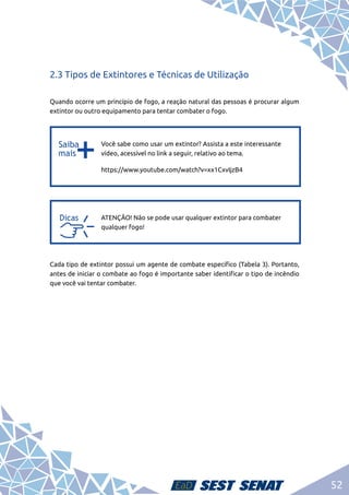 52
2.3 Tipos de Extintores e Técnicas de Utilização
Quando ocorre um princípio de fogo, a reação natural das pessoas é procurar algum
extintor ou outro equipamento para tentar combater o fogo.
b
b
Você sabe como usar um extintor? Assista a este interessante
vídeo, acessível no link a seguir, relativo ao tema.
https://www.youtube.com/watch?v=xx1CxvIjzB4
a
a
ATENÇÃO! Não se pode usar qualquer extintor para combater
qualquer fogo!
Cada tipo de extintor possui um agente de combate específico (Tabela 3). Portanto,
antes de iniciar o combate ao fogo é importante saber identificar o tipo de incêndio
que você vai tentar combater.
 