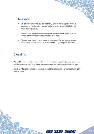 54
Resumindo
•	 Em caso de acidente ou de incêndio, quanto mais rápido iniciar o
socorro e o combate às chamas, maiores serão as possibilidades de
evitar maiores danos.
•	 Conhecer os procedimentos adotados nos primeiros socorros e no
combate a incêndios é valioso para se salvar vidas.
•	 É importante que todos os transportadores conheçam equipamentos
extintores e saibam utilizá-los, aumentando a segurança no trabalho.
Glossário
Mal súbito: é um fato comum entre os motoristas de caminhões que acabam se
envolvendo em acidentes graves e não se lembram de como tudo aquilo aconteceu.
Funções vitais: referem-se às funções necessárias realizadas por todo ser vivo para
manter a vida.
 