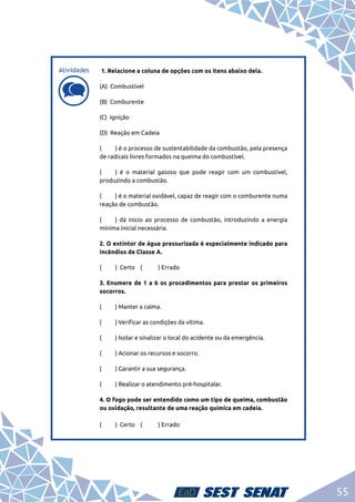 55
d
d
1. Relacione a coluna de opções com os itens abaixo dela.
(A) Combustível
(B) Comburente
(C) Ignição
(D) Reação em Cadeia	
(	 ) é o processo de sustentabilidade da combustão, pela presença
de radicais livres formados na queima do combustível.
(	 ) é o material gasoso que pode reagir com um combustível,
produzindo a combustão.
(	 ) é o material oxidável, capaz de reagir com o comburente numa
reação de combustão.
(	 ) dá inicio ao processo de combustão, introduzindo a energia
mínima inicial necessária.
2. O extintor de água pressurizada é especialmente indicado para
incêndios de Classe A.
(	 ) Certo (	 ) Errado
3. Enumere de 1 a 6 os procedimentos para prestar os primeiros
socorros.
(	 ) Manter a calma.
(	 ) Verificar as condições da vítima.
(	 ) Isolar e sinalizar o local do acidente ou da emergência.
(	 ) Acionar os recursos e socorro.
(	 ) Garantir a sua segurança.
(	 ) Realizar o atendimento pré-hospitalar.
4. O fogo pode ser entendido como um tipo de queima, combustão
ou oxidação, resultante de uma reação química em cadeia.
(	 ) Certo (	 ) Errado
Atividades
 