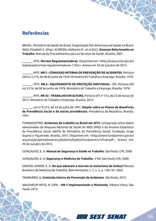 56
Referências
BRASIL. Ministério da Saúde do Brasil. Organização Pan-Americana da Saúde no Brasil.
DIAS, Elizabeth C. (Org.). ALMEIDA, Idalberto M., et al (Col.). Doenças Relacionadas ao
Trabalho: Manual de Procedimentos para os Serviços de Saúde. Brasília, 2001.
_______. MTE. Normas Regulamentadoras. Disponível em: <http://acesso.mte.gov.br/
legislacao/normas-regulamentadoras-1.htm>. Acesso em 20 de outubro de 2015.
_______. MTE. NR 5 - COMISSÃO INTERNA DE PREVENÇÃO DE ACIDENTES. Portaria
GM no 3.214, de 08 de junho de 1978. Ministério do Trabalho e Emprego. Brasília, 1978.
_______. MTE. NR 6 - EQUIPAMENTO DE PROTEÇÃO INDIVIDUAL - EPI. Portaria GM
no 3.214, de 08 de junho de 1978. Ministério do Trabalho e Emprego. Brasília, 1978.
_______. MTE. NR 35 - TRABALHO EM ALTURA. Portaria SIT nº 313, de 23 de março de
2012. Ministério do Trabalho e Emprego. Brasília, 2012.
_______. Lei nº 8.213, de 24 de julho de 1991. Dispõe sobre os Planos de Benefícios
da Previdência Social e dá outras providências. Presidência da República. Brasília,
1991.
FUNDACENTRO. Acidentes de trabalho no Brasil em 2013: comparação entre dados
selecionados da Pesquisa Nacional de Saúde do IBGE (PNS) e do Anuário Estatístico
da Previdência Social (AEPS) do Ministério da Previdência Social. Fundação Jorge
Duprat e Figueiredo. Brasília, 2015. Disponível em: <http://www.fundacentro.gov.br/
arquivos/projetos/estatistica/boletins/boletimfundacentro1vfinal.pdf>. Acesso em:
20 de outubro de 2015.
GONÇALVES, E. A. Manual de Segurança e Saúde no Trabalho. São Paulo: LTR, 2000.
GONÇALVES, E. A. Segurança e Medicina do Trabalho. 3ºed. São Paulo: LTR, 2000.
SANTOS JÚNIOR, E. A. De que adoecem e morrem os motoristas de ônibus? Revista
Brasileira de Medicina do Trabalho, Belo Horizonte, v. 1, n. 2, p. 138-147, 2003.
TAMBURRO, A. Comissão Interna de Prevenção de Acidentes. São Paulo, 2015.
WALDHELM NETO, N. CIPA – NR 5 Implementando e Mantendo. Editora Viena, São
Paulo: 2014.
 