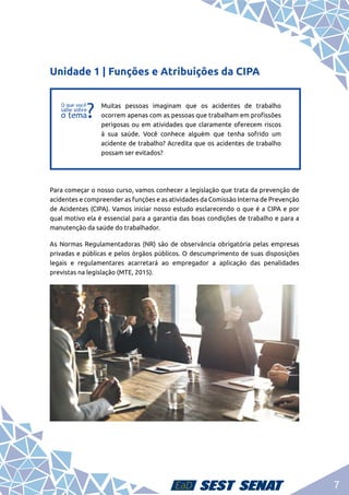 7
Unidade 1 | Funções e Atribuições da CIPA
f
f
Muitas pessoas imaginam que os acidentes de trabalho
ocorrem apenas com as pessoas que trabalham em profissões
perigosas ou em atividades que claramente oferecem riscos
à sua saúde. Você conhece alguém que tenha sofrido um
acidente de trabalho? Acredita que os acidentes de trabalho
possam ser evitados?
Para começar o nosso curso, vamos conhecer a legislação que trata da prevenção de
acidentes e compreender as funções e as atividades da Comissão Interna de Prevenção
de Acidentes (CIPA). Vamos iniciar nosso estudo esclarecendo o que é a CIPA e por
qual motivo ela é essencial para a garantia das boas condições de trabalho e para a
manutenção da saúde do trabalhador.
As Normas Regulamentadoras (NR) são de observância obrigatória pelas empresas
privadas e públicas e pelos órgãos públicos. O descumprimento de suas disposições
legais e regulamentares acarretará ao empregador a aplicação das penalidades
previstas na legislação (MTE, 2015).
 