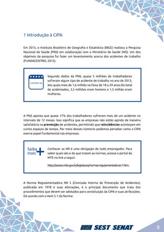 8
1 Introdução à CIPA
Em 2013, o Instituto Brasileiro de Geografia e Estatística (IBGE) realizou a Pesquisa
Nacional de Saúde (PNS) em colaboração com o Ministério de Saúde (MS). Um dos
objetivos da pesquisa foi fazer um levantamento acerca dos acidentes de trabalho
(FUNDACENTRO, 2015).
e
e
Segundo dados da PNS, quase 5 milhões de trabalhadores
sofreram algum tipo de acidente de trabalho no ano de 2013,
dos quais mais de 1,6 milhão na faixa de 18 a 29 anos.Do total
de acidentados, 3,5 milhões eram homens e 1,5 milhão eram
mulheres.
A PNS aponta que quase 17% dos trabalhadores sofreram mais de um acidente no
intervalo de 12 meses. Isso significa que as empresas não estão agindo de maneira
satisfatória na prevenção de acidentes, permitindo que reincidências aconteçam em
curtos espaços de tempo. Por meio desses números podemos perceber como a CIPA
exerce papel fundamental nas empresas.
b
b
Conhecer as NR é uma obrigação de todo empregador. Para
saber quais são e do que tratam as normas, acesse o portal do
MTE no link a seguir.
http://acesso.mte.gov.br/legislacao/normas-regulamentadoras-1.htm.
A Norma Regulamentadora NR 5 (Comissão Interna de Prevenção de Acidentes),
publicada em 1978 e suas alterações, é o principal documento que trata dos
procedimentos que devem ser adotados para constituição da CIPA e suas atribuições.
De acordo com o item 5.1 da Norma:
 