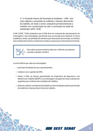 9
5.1 A Comissão Interna de Prevenção de Acidentes – CIPA - tem
como objetivo a prevenção de acidentes e doenças decorrentes
do trabalho, de modo a tornar compatível permanentemente o
trabalho com a preservação da vida e a promoção da saúde do
trabalhador. (MTE, 1978)
A NR 5 (MTE, 1978), estabelece que A CIPA deve ser composta de representantes do
empregador e dos empregados, garantindo que sua atuação será imparcial. A norma
estabelece, ainda, a quantidade de membros que farão parte da Comissão, os trâmites
para a eleição de titulares e substitutos e todas as regras para a instituição da Comissão.
a
a
Para saber quantos membros deve ter a CIPA de sua empresa,
consulte o Quadro I da NR 5.
A norma define que cabe aos empregados:
•	 participar da eleição de seus representantes;
•	 colaborar com a gestão da CIPA;
•	 indicar à CIPA, ao Serviço especializado em Engenharia de Segurança e em
Medicina do Trabalho (SESMT) e ao empregador situações de riscos e apresentar
sugestões para melhoria das condições de trabalho;
•	 observareaplicarnoambientedetrabalhoasrecomendaçõesquantoàprevenção
de acidentes e doenças decorrentes do trabalho.
 